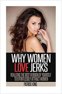 Why Women Love Jerks: Realizing the Best Version of Yourself to Effortlessly Attract Women