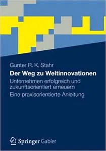 Der Weg zu Weltinnovationen: Unternehmen erfolgreich und zukunftsorientiert erneuern Eine praxisorientierte Anleitung