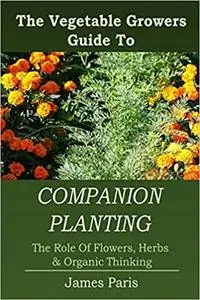 Companion Planting: The Vegetable Gardeners Guide To The Role Of Flowers, Herbs, And Organic Thinking