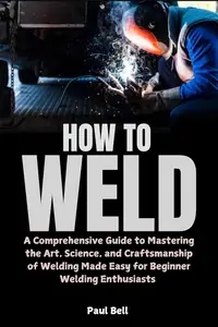 How to Weld : A Comprehensive Guide to Mastering the Art