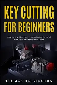 Key Cutting for Beginners: Step-By-Step Blueprint on How to Master the Art of Key Cutting as A Complete Beginner