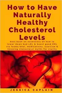 How to Have Naturally Healthy Cholesterol Levels: the best book on essentials on how to lower bad LDL & boost good HDL v