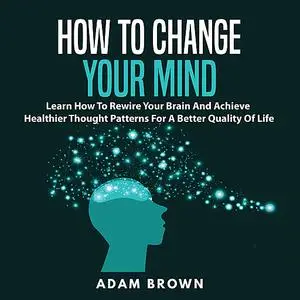 «How to Change Your Mind: Learn How To Rewire Your Brain And Achieve Healthier Thought Patterns For A Better Quality Of