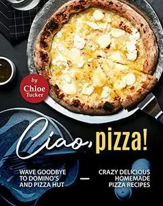 Ciao, Pizza!: Wave Goodbye to Domino's and Pizza Hut - Crazy Delicious Homemade Pizza Recipes