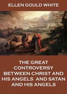 «The Great Controversy Between Christ And His Angels, And Satan And His Angels» by Ellen Gould White