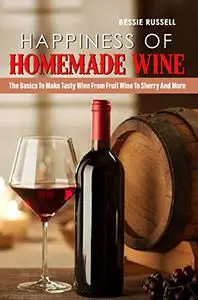 Happiness Of Homemade Wine: The Basics To Make Tasty Wine From Fruit Wine To Sherry And More