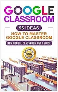 Google Classroom: 55 Ideas User Manual to Learn Everything You Need to Know About Google