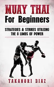 Muay Thai For Beginners: Strategies & Strikes Utilizing The 8 Limbs Of Power (MMA, Martial Arts, Self Defense, BJJ)