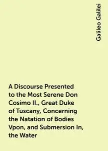 «A Discourse Presented to the Most Serene Don Cosimo II., Great Duke of Tuscany, Concerning the Natation of Bodies Vpon,