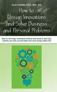 «HOW TO DESIGN INNOVATIONS AND SOLVE BUSINESS AND PERSONAL PROBLEMS: Book 3 in the trilogy» by Alla P. Gakuba