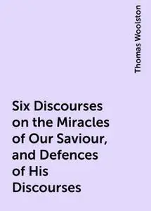 «Six Discourses on the Miracles of Our Saviour, and Defences of His Discourses» by Thomas Woolston