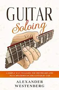 Guitar Soloing: A Simple Way to Learn the Fretboard and Play Melodies on the Guitar By Ear