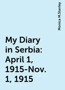 «My Diary in Serbia: April 1, 1915-Nov. 1, 1915» by Monica M.Stanley