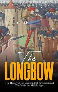 The Longbow: The History of the Weapon that Revolutionized Warfare in the Middle Ages