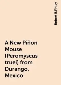 «A New Piñon Mouse (Peromyscus truei) from Durango, Mexico» by Robert B.Finley