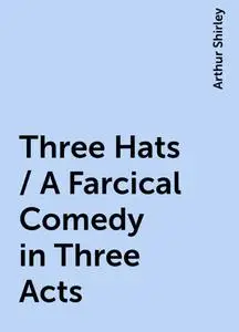 «Three Hats / A Farcical Comedy in Three Acts» by Arthur Shirley