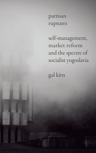 Partisan Ruptures : Self-Management, Market Reform and the Spectre of Socialist Yugoslavia