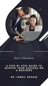 Start a Business: A Step By Step Guide To Achieve Your Success On a business
