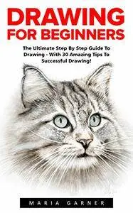 Drawing For Beginners: The Ultimate Step By Step Guide To Drawing - With 30 Amazing Tips To Successful Drawing!