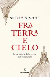 Sergio Givone - Fra terra e cielo. La vera storia della cupola di Brunelleschi