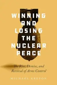 Winning and Losing the Nuclear Peace: The Rise, Demise, and Revival of Arms Control