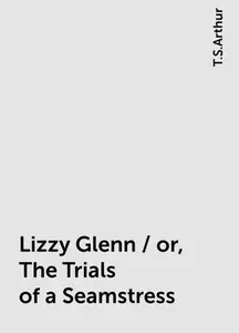 «Lizzy Glenn / or, The Trials of a Seamstress» by T.S.Arthur