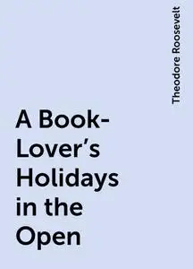 «A Book-Lover's Holidays in the Open» by Theodore Roosevelt