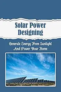 Solar Power Designing: Generate Energy From Sunlight And Power Your Home