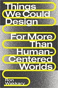 Things We Could Design: For More Than Human-Centered Worlds (Design Thinking, Design Theory)