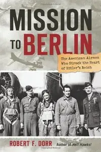 Mission to Berlin: The American Airmen Who Struck the Heart of Hitler's Reich
