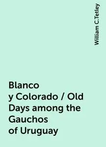 «Blanco y Colorado / Old Days among the Gauchos of Uruguay» by William C.Tetley