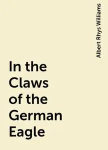 «In the Claws of the German Eagle» by Albert Rhys Williams