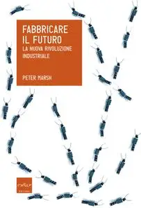 Peter Marsh - Fabbricare il futuro. La nuova rivoluzione industriale