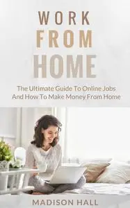 «Work from Home: The Ultimate Guide to Online Jobs and How to Make Money from Home» by Madison Hall