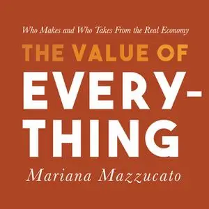 «The Value of Everything: Who Makes and Who Takes from the Real Economy» by Mariana Mazzucato