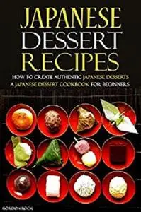 Japanese Dessert Recipes - How to Create Authentic Japanese Desserts: A Japanese Dessert Cookbook for Beginners