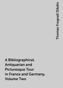 «A Bibliographical, Antiquarian and Picturesque Tour in France and Germany, Volume Two» by Thomas Frognall Dibdin