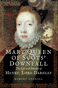 Mary Queen of Scots’ Downfall : The Life and Murder of Henry, Lord Darnley