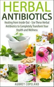 Herbal Antibiotics: Healing from Inside Out - Use These Herbal Antibiotics to Completely Transform Your Health and Wellness
