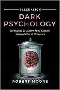 Persuasion: Dark Psychology - Techniques to Master Mind Control, Manipulation & Deception