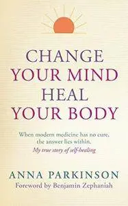 Change Your Mind, Heal Your Body: When Modern Medicine Has No Cure The Answer Lies Within. My True Story of Self- Healing