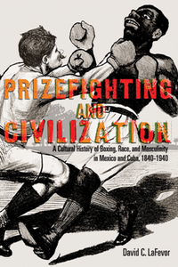 Prizefighting and Civilization : A Cultural History of Boxing, Race, and Masculinity in Mexico and Cuba, 1840-1940