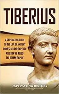 Tiberius: A Captivating Guide to the Life of Ancient Rome's Second Emperor and How He Ruled the Roman Empire