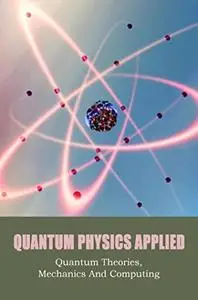 Quantum Physics Applied: Quantum Theories, Mechanics And Computing