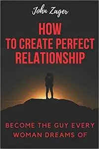How To Create The Perfect Relationship: Become The Guy Every Woman Dreams Of (Sex)