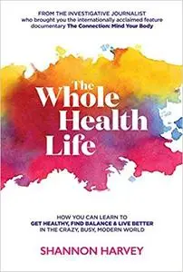 The Whole Health Life: How You Can Learn to Get Healthy, Find Balance and Live Better in The Crazy-Busy Modern World