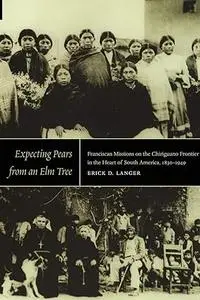 Expecting Pears from an Elm Tree: Franciscan Missions on the Chiriguano Frontier in the Heart of South America, 1830–1949