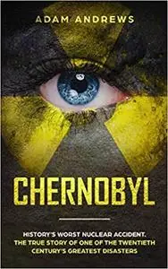 CHERNOBYL: History’s Worst Nuclear Accident. The True Story of One of the Twentieth Century’s Greatest Disasters