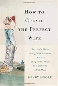 How to Create the Perfect Wife: Britain’s Most Ineligible Bachelor and his Enlightened Quest to Train the Ideal Mate