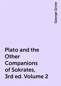 «Plato and the Other Companions of Sokrates, 3rd ed. Volume 2» by George Grote